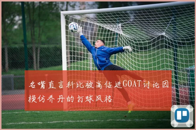 名嘴直言科比被高估进GOAT讨论因模仿乔丹的打球风格