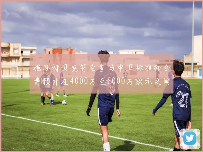 施洛特贝克符合皇马中卫标准转会费预计在4000万至5000万欧元之间