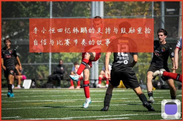 李小恒回忆韩鹏的支持与鼓励重拾自信与比赛节奏的故事