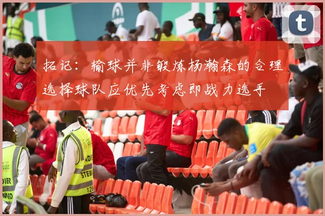 拓记：输球并非锻炼杨瀚森的合理选择球队应优先考虑即战力选手