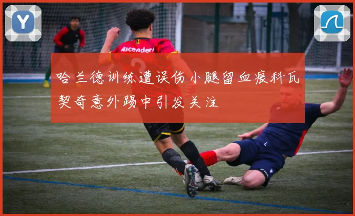 哈兰德训练遭误伤小腿留血痕科瓦契奇意外踢中引发关注