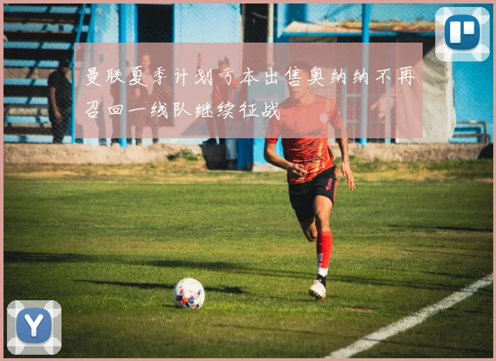 曼联夏季计划亏本出售奥纳纳不再召回一线队继续征战