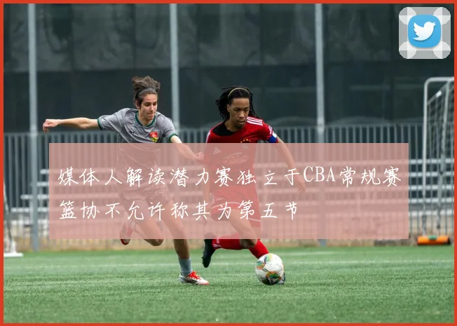 媒体人解读潜力赛独立于CBA常规赛篮协不允许称其为第五节