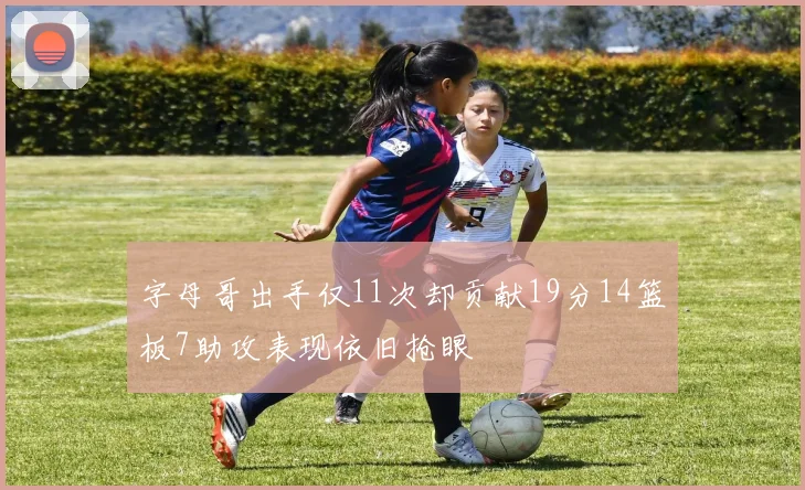 字母哥出手仅11次却贡献19分14篮板7助攻表现依旧抢眼