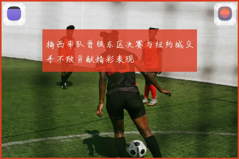 梅西率队晋级东区决赛与纽约城交手不败贡献精彩表现
