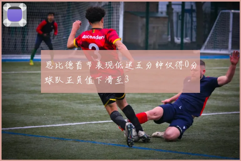 恩比德首节表现低迷五分钟仅得0分球队正负值下滑至3