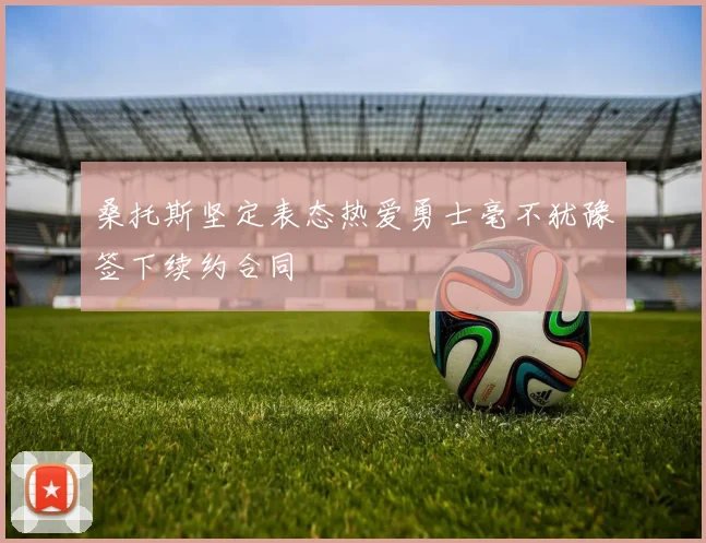 桑托斯坚定表态热爱勇士毫不犹豫签下续约合同