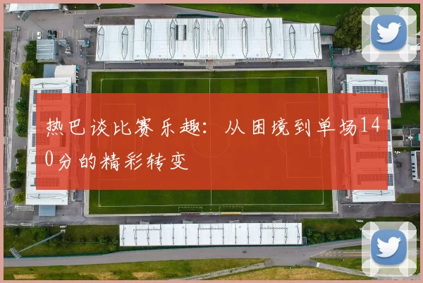 热巴谈比赛乐趣：从困境到单场140分的精彩转变