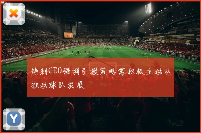 热刺CEO强调引援策略需积极主动以推动球队发展