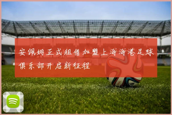 安佩姆正式租借加盟上海海港足球俱乐部开启新征程