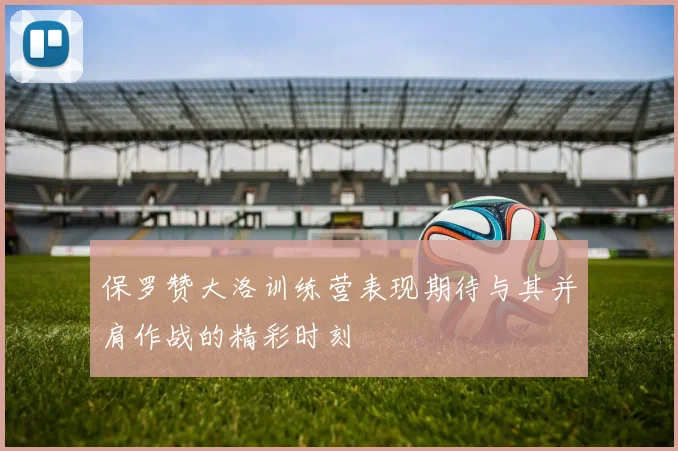 保罗赞大洛训练营表现期待与其并肩作战的精彩时刻