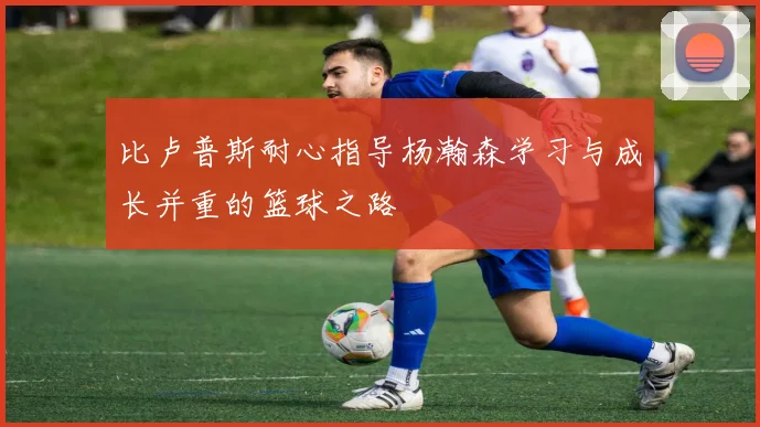 比卢普斯耐心指导杨瀚森学习与成长并重的篮球之路