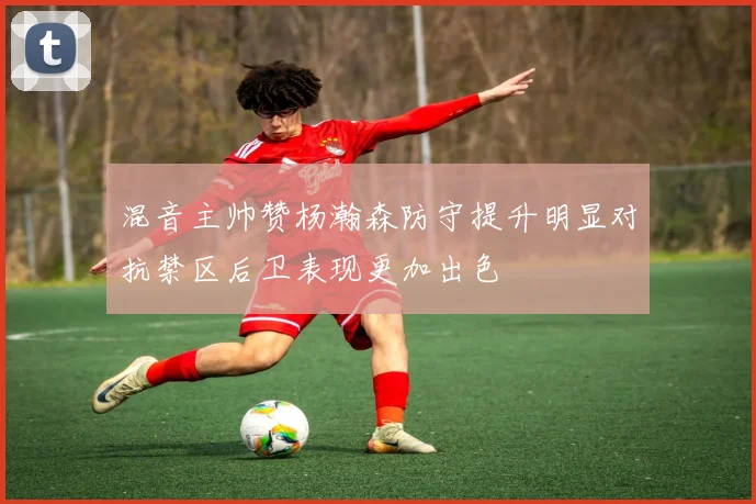 混音主帅赞杨瀚森防守提升明显对抗禁区后卫表现更加出色