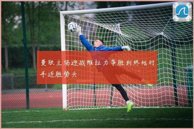 曼联主场迎战维拉力争胜利终结对手连胜势头