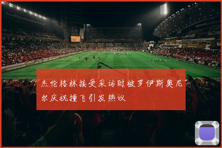 杰伦格林接受采访时被罗伊斯奥尼尔庆祝撞飞引发热议