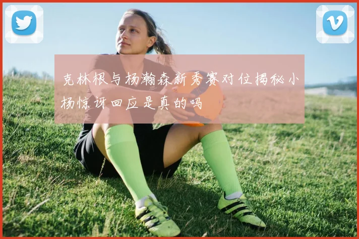 克林根与杨瀚森新秀赛对位揭秘小杨惊讶回应是真的吗