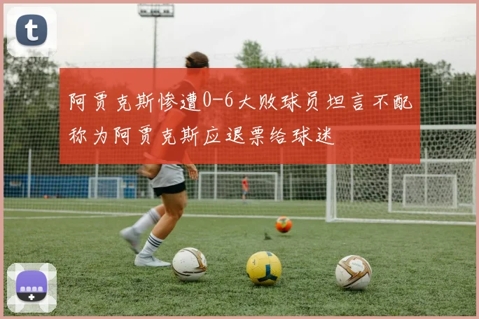 阿贾克斯惨遭0-6大败球员坦言不配称为阿贾克斯应退票给球迷