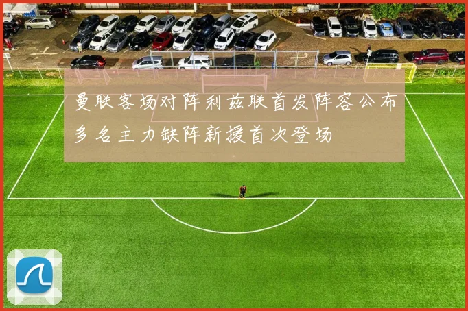 曼联客场对阵利兹联首发阵容公布多名主力缺阵新援首次登场
