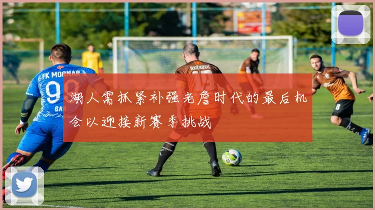 湖人需抓紧补强老詹时代的最后机会以迎接新赛季挑战