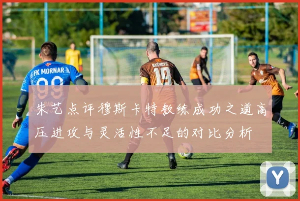 朱艺点评穆斯卡特教练成功之道高压进攻与灵活性不足的对比分析