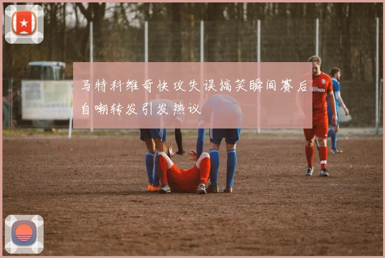 马特科维奇快攻失误搞笑瞬间赛后自嘲转发引发热议