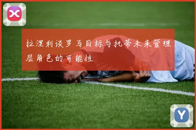 拉涅利谈罗马目标与托蒂未来管理层角色的可能性