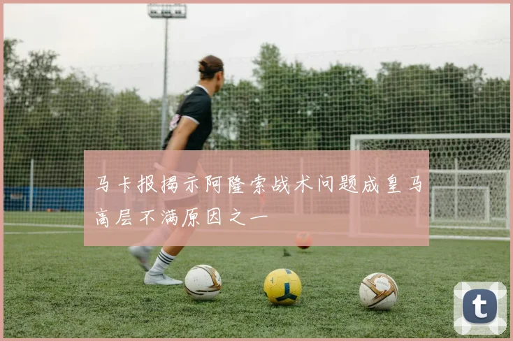 马卡报揭示阿隆索战术问题成皇马高层不满原因之一