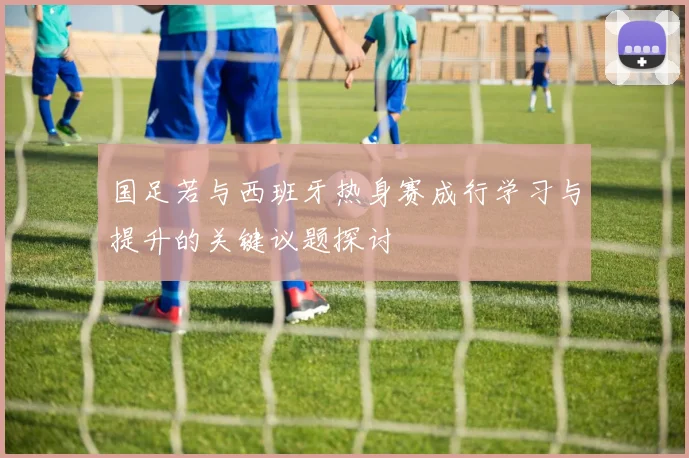 国足若与西班牙热身赛成行学习与提升的关键议题探讨
