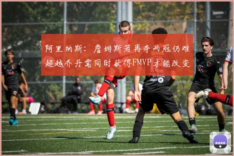阿里纳斯：詹姆斯若再夺两冠仍难超越乔丹需同时获得FMVP才能改变局面