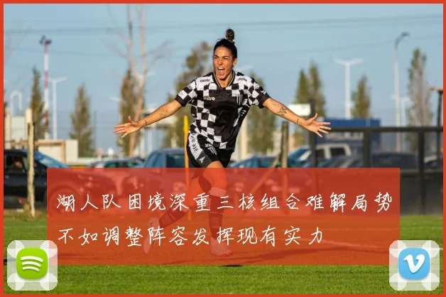 湖人队困境深重三核组合难解局势不如调整阵容发挥现有实力