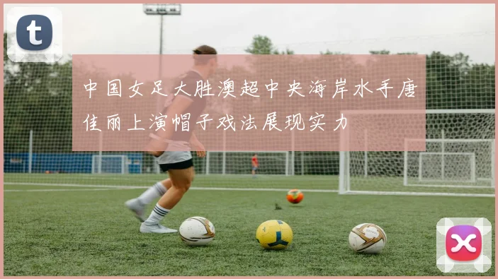 中国女足大胜澳超中央海岸水手唐佳丽上演帽子戏法展现实力