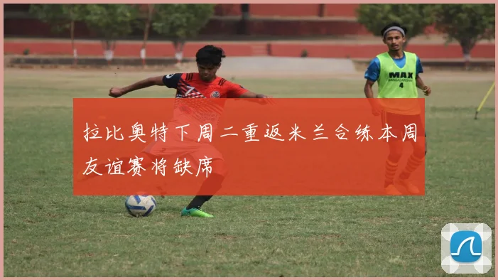 拉比奥特下周二重返米兰合练本周友谊赛将缺席