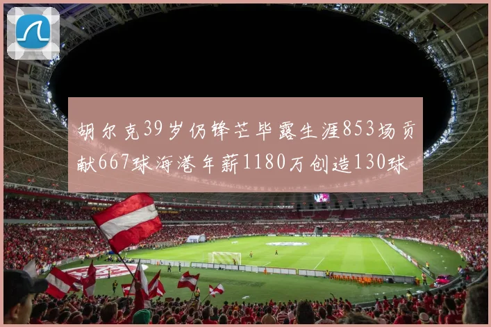 胡尔克39岁仍锋芒毕露生涯853场贡献667球海港年薪1180万创造130球佳绩
