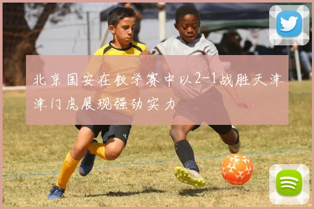 北京国安在教学赛中以2-1战胜天津津门虎展现强劲实力